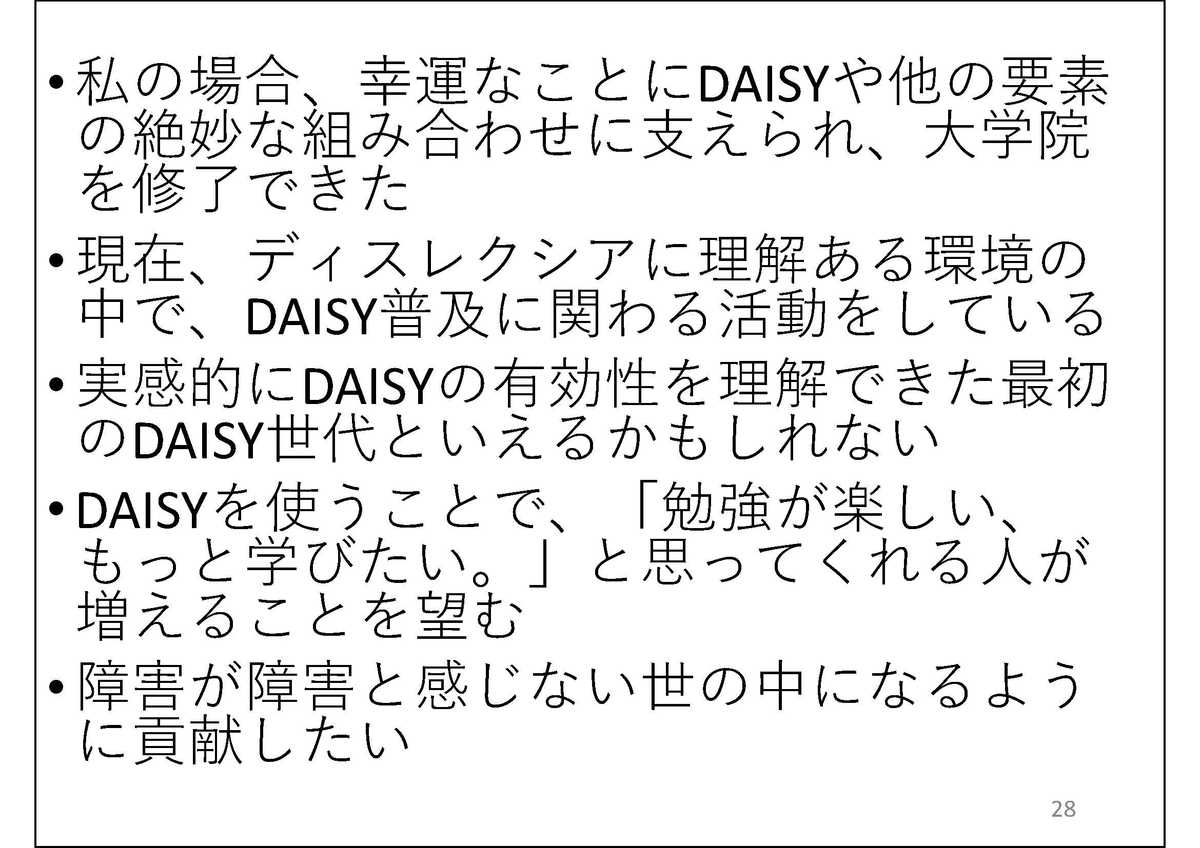 私の場合、幸運なことにDAISYや他の要素の絶妙な組み合わせに支えられ、大学院を修了できた&#13;&#10; 	実感的にDAISYの有効性を理解できた最初のDAISY世代といえるかもしれない&#13;&#10; 	DAISYを使うことで、「勉強が楽しい、もっと学びたい。」と思ってくれる人が増えることを望む&#13;&#10; 	障害が障害と感じない世の中になるように貢献したい