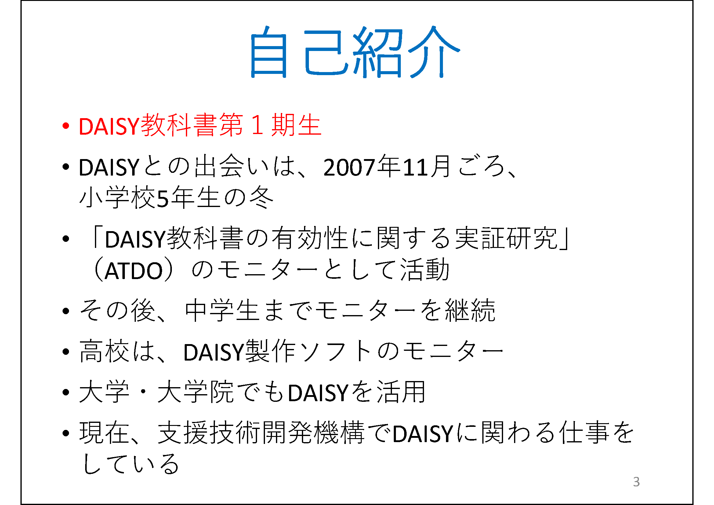 自己紹介&#13;&#10; 	私は、DAISY教科書第１期生&#13;&#10; 	DAISYとの出会いは、2007年11月ごろ、小学校5年生の冬&#13;&#10; 	「DAISY教科書の有効性に関する実証研究」（ATDO）のモニターとして活動&#13;&#10; 	その後、中学生までモニターを継続&#13;&#10; 	高校は、DAISY製作ソフトのモニター&#13;&#10; 	大学・大学院でもDAISYを活用&#13;&#10; 	現在、支援技術開発機構でDAISYに関わる仕事をしている